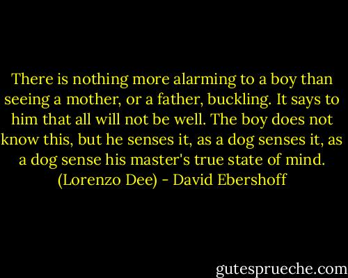 There is nothing more alarming to a boy than seeing a mother, or a father, buckling. It says to him that all will not be well. The boy does not know this, but he senses it, as a dog senses it, as a dog sense his master's true state of mind. (Lorenzo Dee) - David Ebershoff