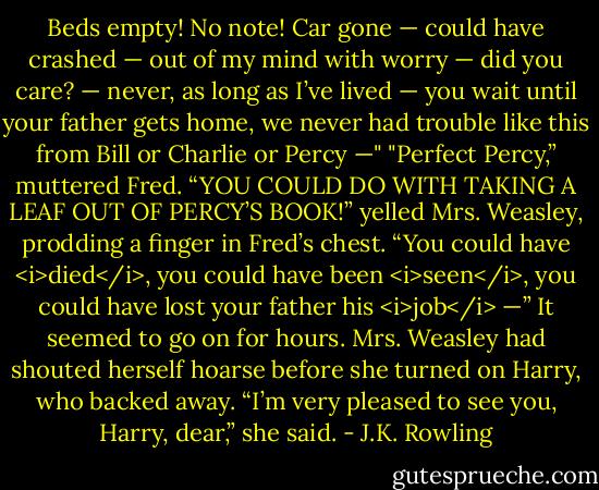 Beds empty! No note! Car gone — could have crashed — out of my mind with worry — did you care? — never, as long as I’ve lived — you wait until your father gets home, we never had trouble like this from Bill or Charlie or Percy —"<br />"Perfect Percy,” muttered Fred.<br />“YOU COULD DO WITH TAKING A LEAF OUT OF PERCY’S BOOK!” yelled Mrs. Weasley, prodding a finger in Fred’s chest. “You could have <i>died</i>, you could have been <i>seen</i>, you could have lost your father his <i>job</i> —”<br />It seemed to go on for hours. Mrs. Weasley had shouted herself hoarse before she turned on Harry, who backed away.<br />“I’m very pleased to see you, Harry, dear,” she said. - J.K. Rowling