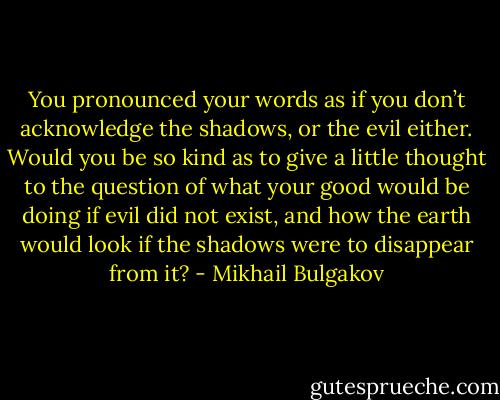 You pronounced your words as if you don’t acknowledge the shadows, or the evil either. Would you be so kind as to give a little thought to the question of what your good would be doing if evil did not exist, and how the earth would look if the shadows were to disappear from it? - Mikhail Bulgakov