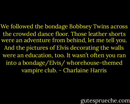 We followed the bondage Bobbsey Twins across the crowded dance floor. Those leather shorts were an adventure from behind, let me tell you.<br />And the pictures of Elvis decorating the walls were an education, too. It wasn’t often you ran into a bondage/Elvis/ whorehouse-themed vampire<br />club. - Charlaine Harris