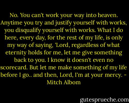 No. You can't work your way into heaven. Anytime you try and justify yourself with works, you disqualify yourself with works. What I do here, every day, for the rest of my life, is only my way of saying, 'Lord, regardless of what eternity holds for me, let me give something back to you. I know it doesn't even no scorecard. But let me make something of my life before I go.. and then, Lord, I'm at your mercy. - Mitch Albom