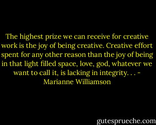 The highest prize we can receive for creative work is the joy of being creative. Creative effort spent for any other reason than the joy of being in that light filled space, love, god, whatever we want to call it, is lacking in integrity. . . - Marianne Williamson