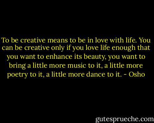 To be creative means to be in love with life. You can be creative only if you love life enough that you want to enhance its beauty, you want to bring a little more music to it, a little more poetry to it, a little more dance to it. - Osho