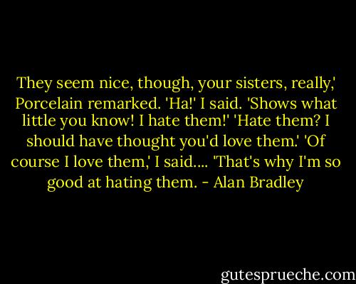 They seem nice, though, your sisters, really,' Porcelain remarked.<br />'Ha!' I said. 'Shows what little you know! I hate them!'<br />'Hate them? I should have thought you'd love them.'<br />'Of course I love them,' I said.... 'That's why I'm so good at hating them. - Alan Bradley