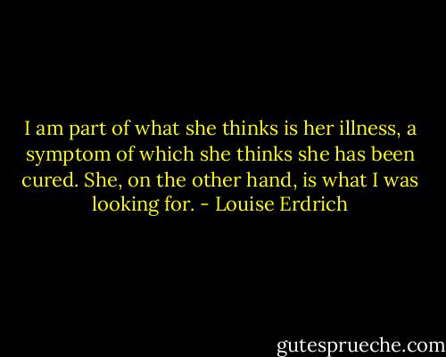 I am part of what she thinks is her illness, a symptom of which she thinks she has been cured. She, on the other hand, is what I was looking for. - Louise Erdrich