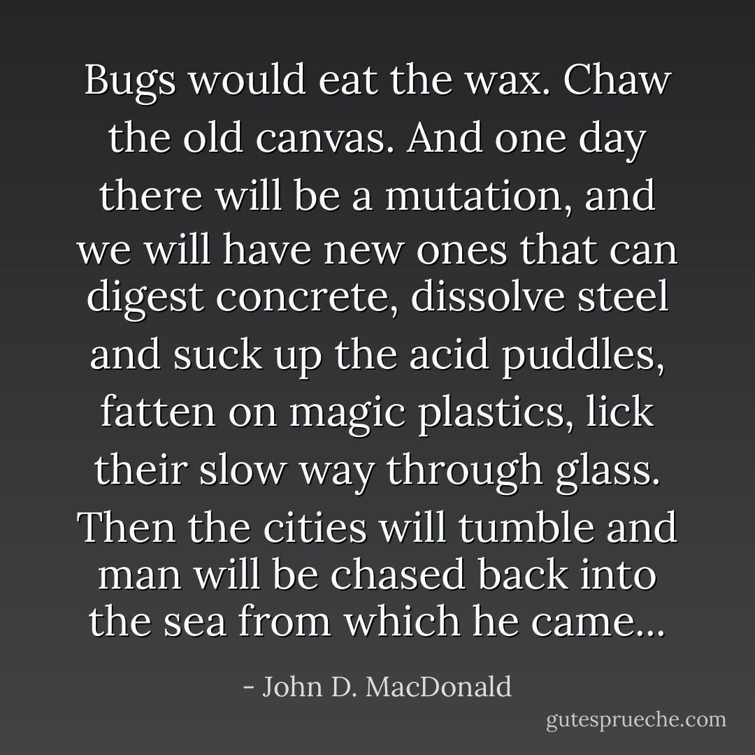 Bugs would eat the wax. Chaw the old canvas. And one day there will be a mutation, and we will have new ones that can digest concrete, dissolve steel and suck up the acid puddles, fatten on magic plastics, lick their slow way through glass. Then the cities will tumble and man will be chased back into the sea from which he came... - John D. MacDonald