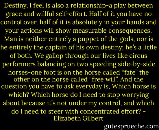 Destiny, I feel is also a relationship-a play between grace and willful self-effort. Half of it you have no control over, half of it is absolutely in your hands and your actions will show measurable consequences. Man is neither entirely a puppet of the gods, nor is he entirely the captain of his own destiny; he’s a little of both. We gallop through our lives like circus performers balancing on two speeding side-by-side horses-one foot is on the horse called “fate” the other on the horse called “free will”. And the question you have to ask everyday is, Which horse is which? Which horse do I need to stop worrying about because it’s not under my control, and which do I need to steer with concentrated effort? - Elizabeth Gilbert