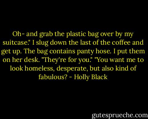 Oh- and grab the plastic bag over by my suitcase."<br />I slug down the last of the coffee and get up. The bag contains panty hose. I put them on her desk.<br />"They're for you."<br />"You want me to look homeless, desperate, but also kind of fabulous? - Holly Black