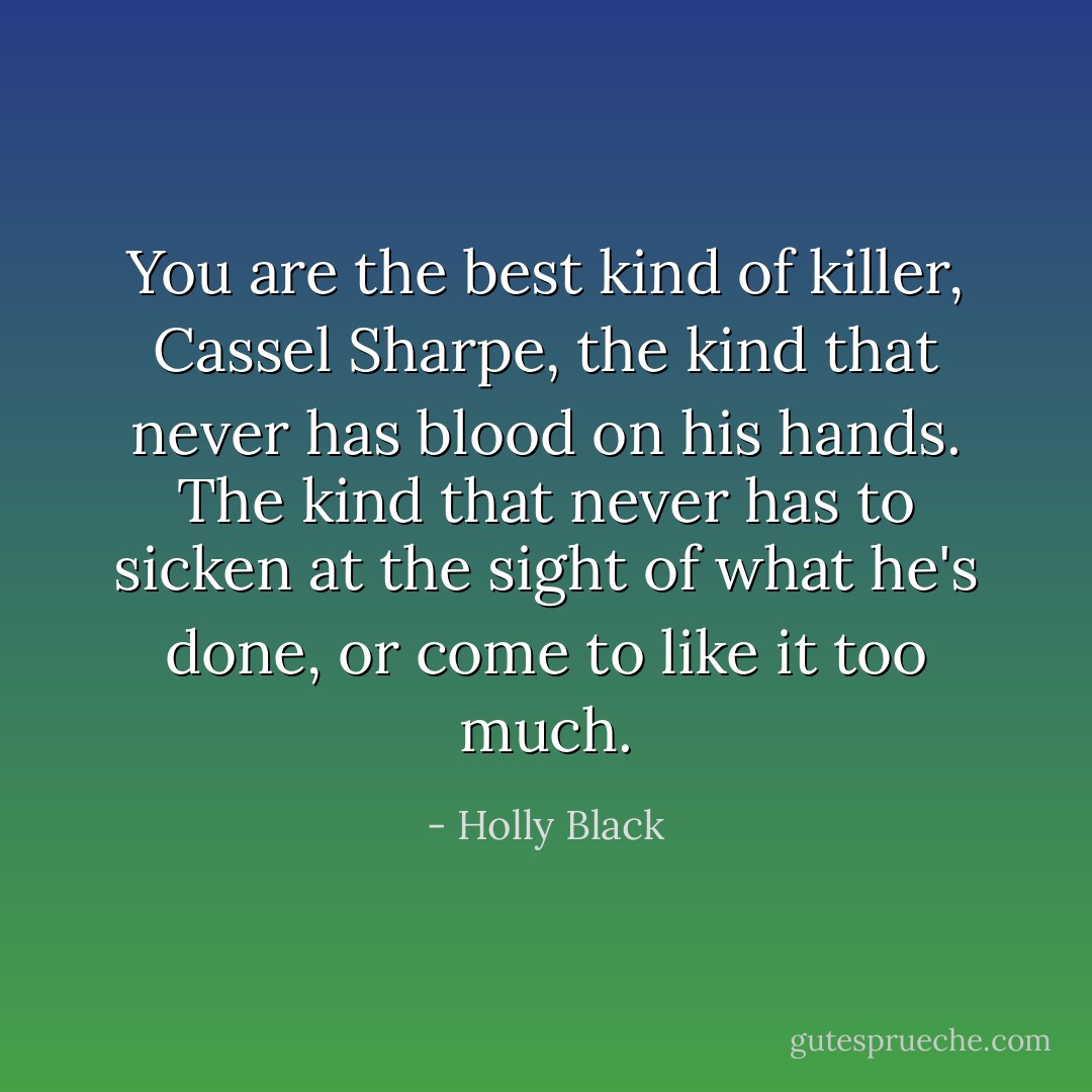 You are the best kind of killer, Cassel Sharpe, the kind that never has blood on his hands. The kind that never has to sicken at the sight of what he's done, or come to like it too much. - Holly Black