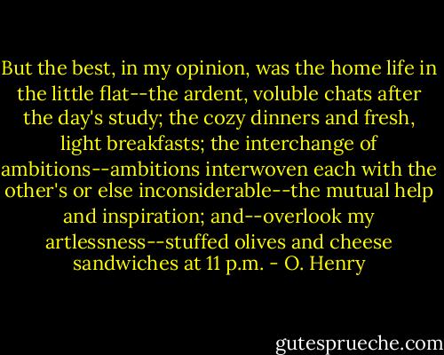 But the best, in my opinion, was the home life in the little flat--the ardent, voluble chats after the day's study; the cozy dinners and fresh, light breakfasts; the interchange of ambitions--ambitions interwoven each with the other's or else inconsiderable--the mutual help and inspiration; and--overlook my artlessness--stuffed olives and cheese sandwiches at 11 p.m. - O. Henry