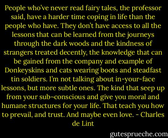 People who’ve never read fairy tales, the professor said, have a harder time coping in life than the people who have. They don’t have access to all the lessons that can be learned from the journeys through the dark woods and the kindness of strangers treated decently, the knowledge that can be gained from the company and example of Donkeyskins and cats wearing boots and steadfast tin soldiers. I’m not talking about in-your-face lessons, but more subtle ones. The kind that seep up from your sub¬conscious and give you moral and humane structures for your life. That teach you how to prevail, and trust. And maybe even love. - Charles de Lint