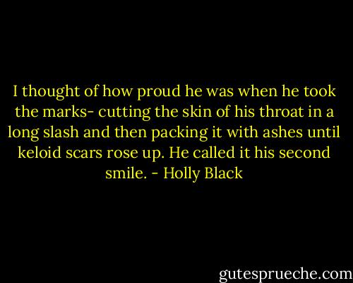 I thought of how proud he was when he took the marks- cutting the skin of his throat in a long slash and then packing it with ashes until keloid scars rose up.<br />He called it his second smile. - Holly Black