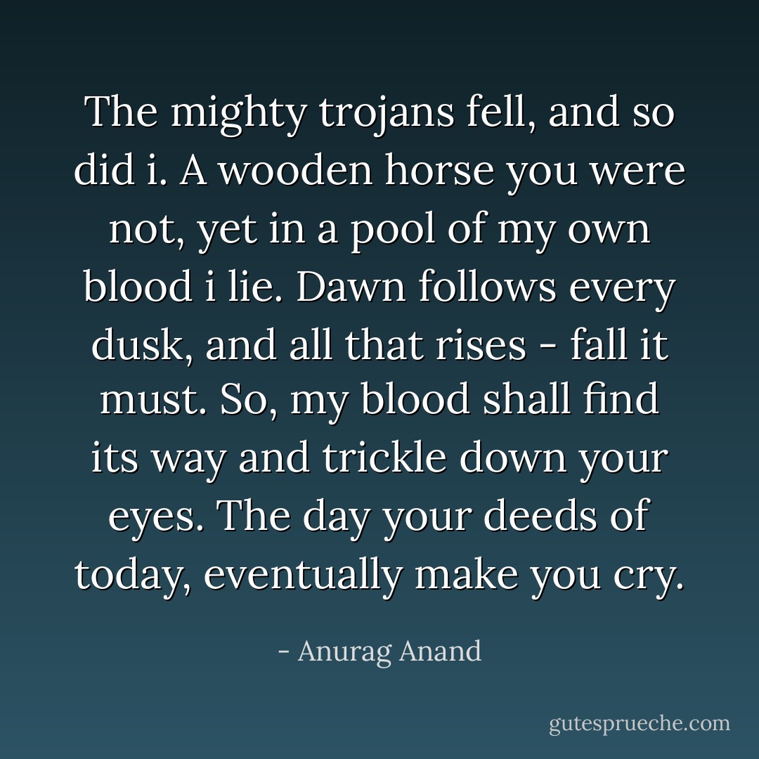 The mighty trojans fell, and so did i.<br />A wooden horse you were not, yet in a pool of my own blood i lie.<br />Dawn follows every dusk, and all that rises - fall it must.<br />So, my blood shall find its way and trickle down your eyes.<br />The day your deeds of today, eventually make you cry. - Anurag Anand