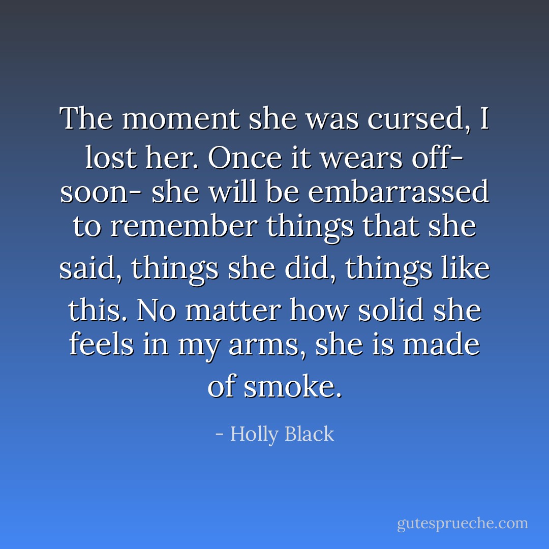 The moment she was cursed, I lost her. Once it wears off- soon- she will be embarrassed to remember things that she said, things she did, things like this. No matter how solid she feels in my arms, she is made of smoke. - Holly Black