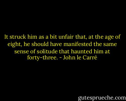It struck him as a bit unfair that, at the age of eight, he should have manifested the same sense of solitude that haunted him at forty-three. - John le Carré
