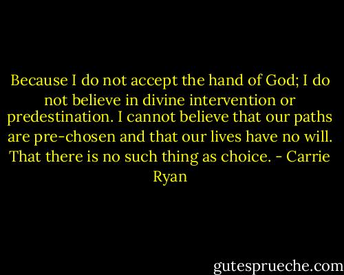 Because I do not accept the hand of God; I do not believe in divine intervention or predestination. I cannot believe that our paths are pre-chosen and that our lives have no will. That there is no such thing as choice. - Carrie Ryan