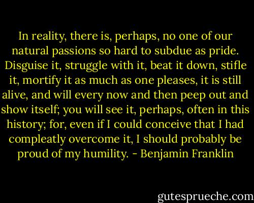 In reality, there is, perhaps, no one of our natural passions so hard to subdue as pride. Disguise it, struggle with it, beat it down, stifle it, mortify it as much as one pleases, it is still alive, and will every now and then peep out and show itself; you will see it, perhaps, often in this history; for, even if I could conceive that I had compleatly overcome it, I should probably be proud of my humility. - Benjamin Franklin
