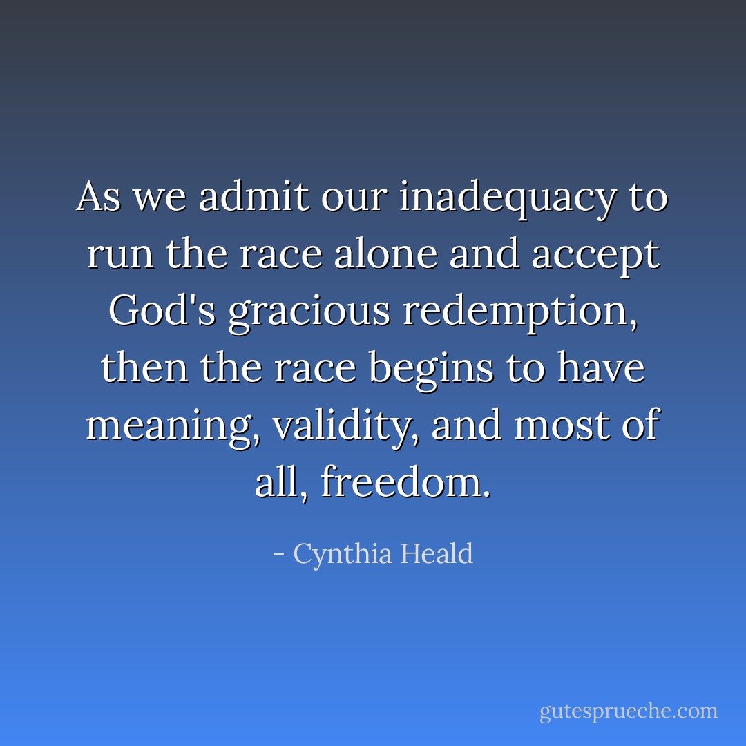 As we admit our inadequacy to run the race alone and accept God's gracious redemption, then the race begins to have meaning, validity, and most of all, freedom. - Cynthia Heald