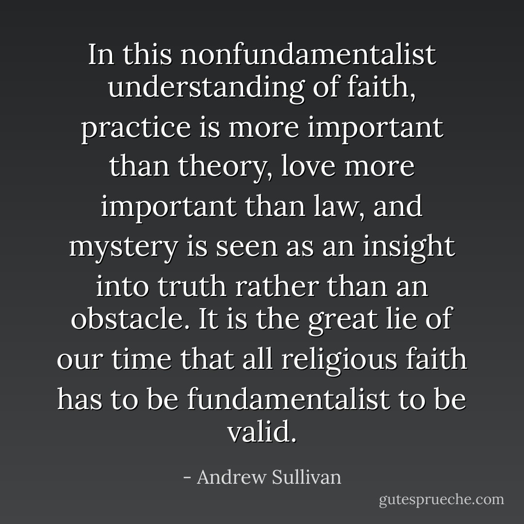 In this nonfundamentalist understanding of faith, practice is more important than theory, love more important than law, and mystery is seen as an insight into truth rather than an obstacle. It is the great lie of our time that all religious faith has to be fundamentalist to be valid. - Andrew Sullivan