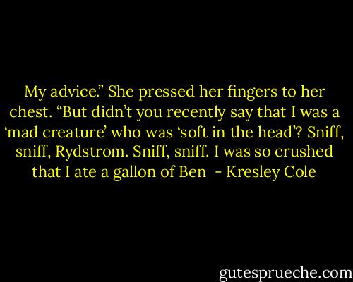 My advice.” She pressed her fingers to her chest. “But didn’t you recently say that I was a ‘mad creature’ who was ‘soft in the head’? Sniff, sniff, Rydstrom. Sniff, sniff. I was so crushed that I ate a gallon of Ben  - Kresley Cole