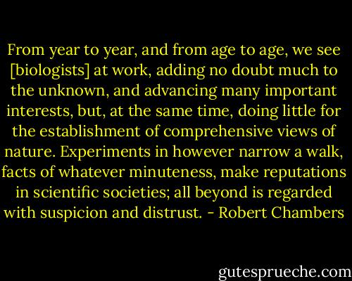 From year to year, and from age to age, we see [biologists] at work, adding no doubt much to the unknown, and advancing many important interests, but, at the same time, doing little for the establishment of comprehensive views of nature. Experiments in however narrow a walk, facts of whatever minuteness, make reputations in scientific societies; all beyond is regarded with suspicion and distrust. - Robert Chambers