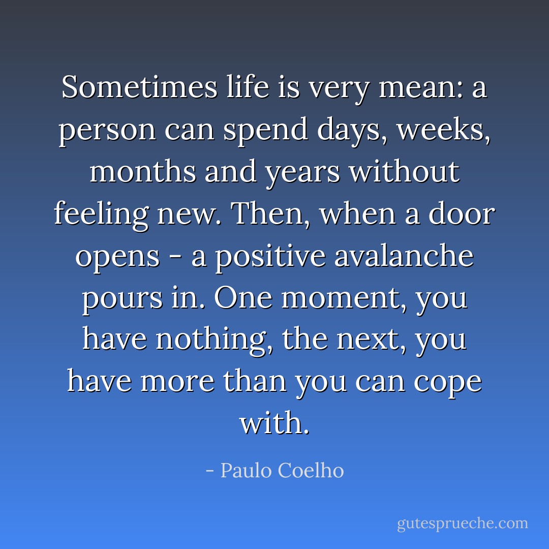 Sometimes life is very mean: a person can spend days, weeks, months and years without feeling new. Then, when a door opens - a positive avalanche pours in. One moment, you have nothing, the next, you have more than you can cope with. - Paulo Coelho