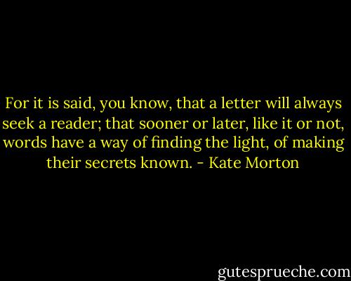 For it is said, you know, that a letter will always seek a reader; that sooner or later, like it or not, words have a way of finding the light, of making their secrets known. - Kate Morton
