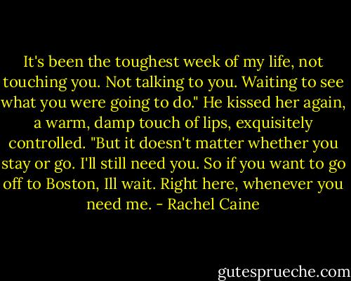 It's been the toughest week of my life, not touching you. Not talking to you. Waiting to see what you were going to do." He kissed her again, a warm, damp touch of lips, exquisitely controlled. "But it doesn't matter whether you stay or go. I'll still need you. So if you want to go off to Boston, Ill wait. Right here, whenever you need me. - Rachel Caine