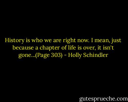 History is who we are right now. I mean, just because a chapter of life is over, it isn't gone...(Page 303) - Holly Schindler