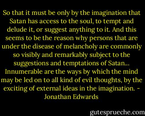 So that it must be only by the imagination that Satan has access to the soul, to tempt and delude it, or suggest anything to it. And this seems to be the reason why persons that are under the disease of melancholy are commonly so visibly and remarkably subject to the suggestions and temptations of Satan... Innumerable are the ways by which the mind may be led on to all kind of evil thoughts, by the exciting of external ideas in the imagination. - Jonathan Edwards