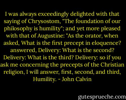 I was always exceedingly delighted with that saying of Chrysostom, "The foundation of our philosophy is humility"; and yet more pleased with that of Augustine: "As the orator, when asked, What is the first precept in eloquence? answered, Delivery: What is the second? Delivery: What is the third? Delivery: so if you ask me concerning the precepts of the Christian religion, I will answer, first, second, and third, Humility. - John Calvin