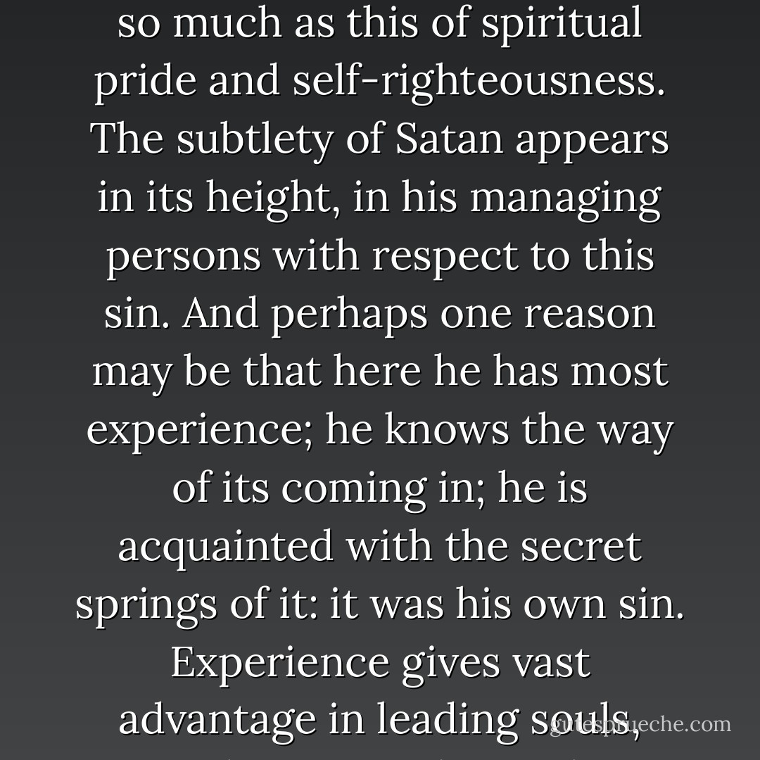 The deceitfulness of the heart of man appears in no one thing so much as this of spiritual pride and self-righteousness. The subtlety of Satan appears in its height, in his managing persons with respect to this sin. And perhaps one reason may be that here he has most experience; he knows the way of its coming in; he is acquainted with the secret springs of it: it was his own sin. Experience gives vast advantage in leading souls, either in good or evil. - Jonathan Edwards