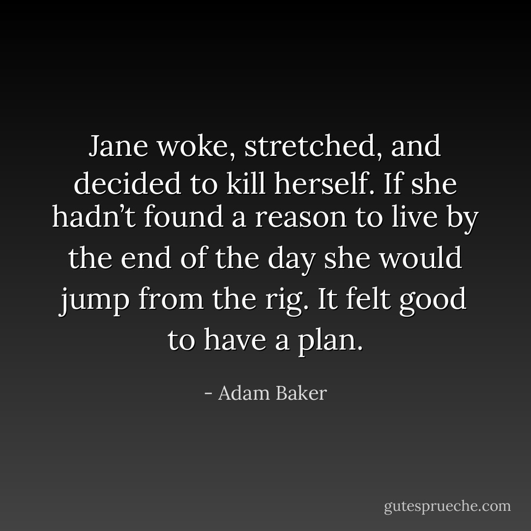 Jane woke, stretched, and decided to kill herself. If she hadn’t found a reason to live by the end of the day she would jump from the rig. It felt good to have a plan. - Adam Baker