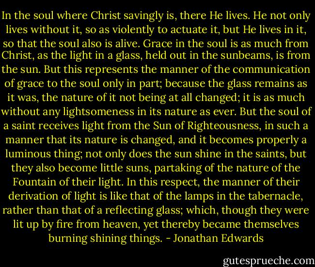 In the soul where Christ savingly is, there He lives. He not only lives without it, so as violently to actuate it, but He lives in it, so that the soul also is alive. Grace in the soul is as much from Christ, as the light in a glass, held out in the sunbeams, is from the sun. But this represents the manner of the communication of grace to the soul only in part; because the glass remains as it was, the nature of it not being at all changed; it is as much without any lightsomeness in its nature as ever. But the soul of a saint receives light from the Sun of Righteousness, in such a manner that its nature is changed, and it becomes properly a luminous thing; not only does the sun shine in the saints, but they also become little suns, partaking of the nature of the Fountain of their light. In this respect, the manner of their derivation of light is like that of the lamps in the tabernacle, rather than that of a reflecting glass; which, though they were lit up by fire from heaven, yet thereby became themselves burning shining things. - Jonathan Edwards