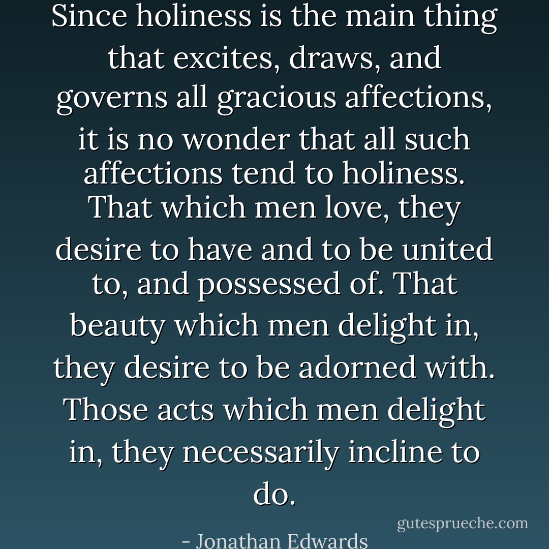 Since holiness is the main thing that excites, draws, and governs all gracious affections, it is no wonder that all such affections tend to holiness. That which men love, they desire to have and to be united to, and possessed of. That beauty which men delight in, they desire to be adorned with. Those acts which men delight in, they necessarily incline to do. - Jonathan Edwards