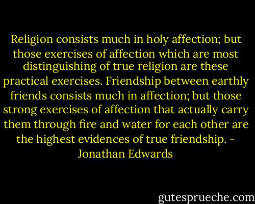 Religion consists much in holy affection; but those exercises of affection which are most distinguishing of true religion are these practical exercises. Friendship between earthly friends consists much in affection; but those strong exercises of affection that actually carry them through fire and water for each other are the highest evidences of true friendship. - Jonathan Edwards