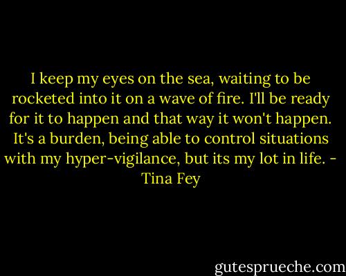 I keep my eyes on the sea, waiting to be rocketed into it on a wave of fire. I'll be ready for it to happen and that way it won't happen. It's a burden, being able to control situations with my hyper-vigilance, but its my lot in life. - Tina Fey