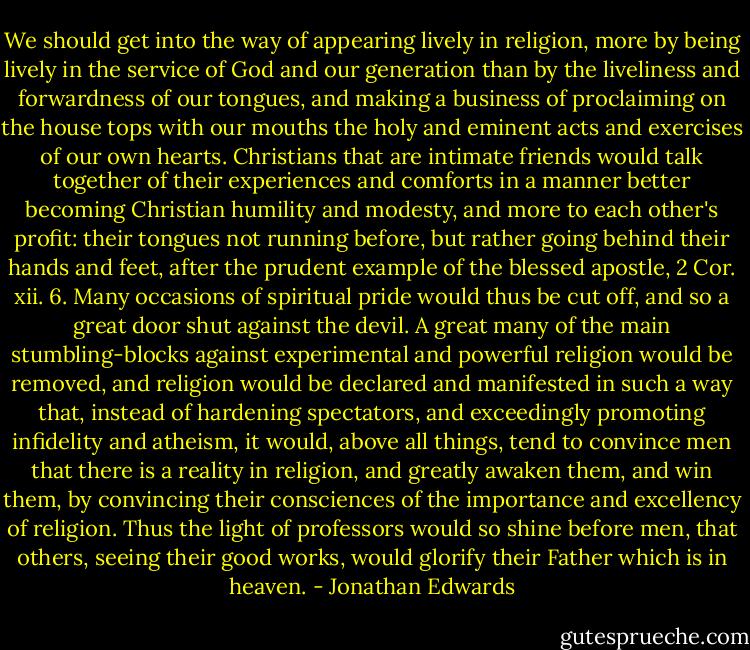 We should get into the way of appearing lively in religion, more by being lively in the service of God and our generation than by the liveliness and forwardness of our tongues, and making a business of proclaiming on the house tops with our mouths the holy and eminent acts and exercises of our own hearts. Christians that are intimate friends would talk together of their experiences and comforts in a manner better becoming Christian humility and modesty, and more to each other's profit: their tongues not running before, but rather going behind their hands and feet, after the prudent example of the blessed apostle, 2 Cor. xii. 6. Many occasions of spiritual pride would thus be cut off, and so a great door shut against the devil. A great many of the main stumbling-blocks against experimental and powerful religion would be removed, and religion would be declared and manifested in such a way that, instead of hardening spectators, and exceedingly promoting infidelity and atheism, it would, above all things, tend to convince men that there is a reality in religion, and greatly awaken them, and win them, by convincing their consciences of the importance and excellency of religion. Thus the light of professors would so shine before men, that others, seeing their good works, would glorify their Father which is in heaven. - Jonathan Edwards