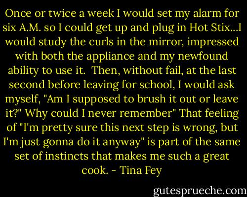 Once or twice a week I would set my alarm for six A.M. so I could get up and plug in Hot Stix...I would study the curls in the mirror, impressed with both the appliance and my newfound ability to use it.<br /><br />Then, without fail, at the last second before leaving for school, I would ask myself, "Am I supposed to brush it out or leave it?" Why could I never remember" That feeling of "I'm pretty sure this next step is wrong, but I'm just gonna do it anyway" is part of the same set of instincts that makes me such a great cook. - Tina Fey