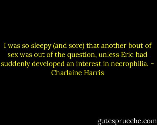 I was so sleepy (and sore) that another bout of sex was out of the question, unless Eric had suddenly developed an interest in necrophilia. - Charlaine Harris