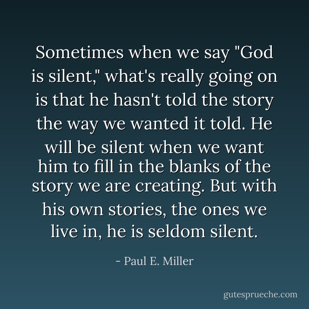 Sometimes when we say "God is silent," what's really going on is that he hasn't told the story the way we wanted it told. He will be silent when we want him to fill in the blanks of the story we are creating. But with his own stories, the ones we live in, he is seldom silent. - Paul E. Miller