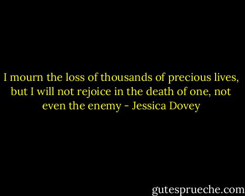I mourn the loss of thousands of precious lives, but I will not rejoice in the death of one, not even the enemy - Jessica Dovey
