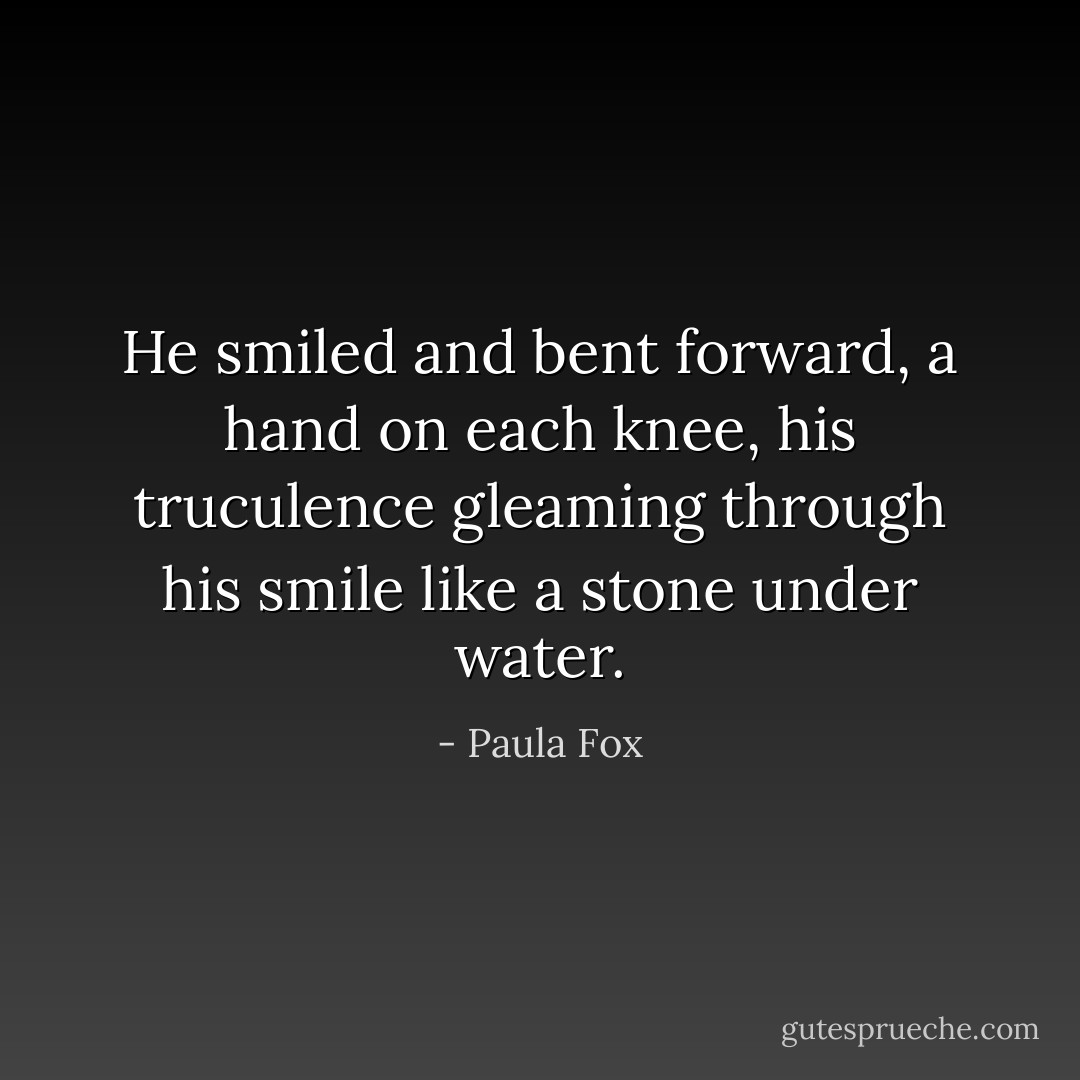 He smiled and bent forward, a hand on each knee, his truculence gleaming through his smile like a stone under water. - Paula Fox