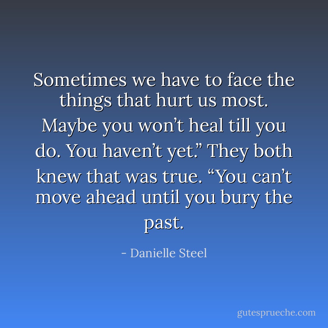 Sometimes we have to face the things that hurt us most. Maybe you won’t heal till you do. You haven’t yet.” They both knew that was true. “You can’t move ahead until you bury the past. - Danielle Steel