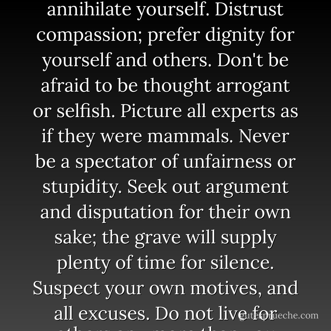 Beware the irrational, however seductive. Shun the 'transcendent' and all who invite you to subordinate or annihilate yourself. Distrust compassion; prefer dignity for yourself and others. Don't be afraid to be thought arrogant or selfish. Picture all experts as if they were mammals. Never be a spectator of unfairness or stupidity. Seek out argument and disputation for their own sake; the grave will supply plenty of time for silence. Suspect your own motives, and all excuses. Do not live for others any more than you would expect others to live for you. - Christopher Hitchens