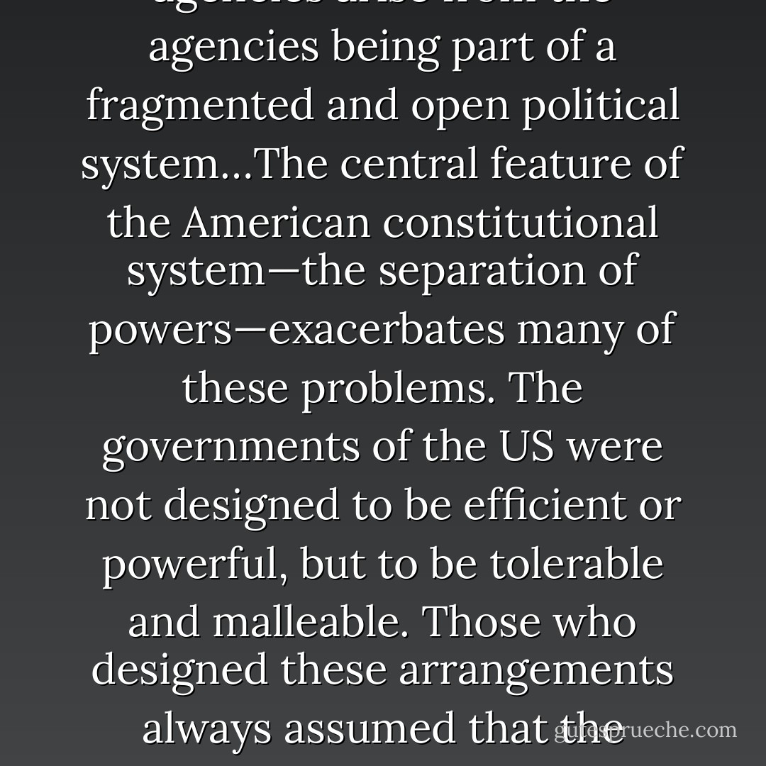 Many, if not most, of the difficulties we experience in dealing with government agencies arise from the agencies being part of a fragmented and open political system…The central feature of the American constitutional system—the separation of powers—exacerbates many of these problems. The governments of the US were not designed to be efficient or powerful, but to be tolerable and malleable. Those who designed these arrangements always assumed that the federal government would exercise few and limited powers. - James Q. Wilson