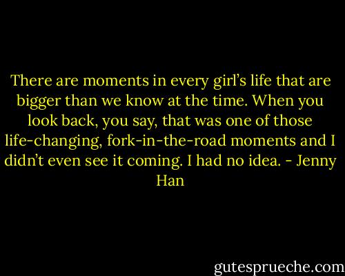 There are moments in every girl’s life that are bigger than we know at the time. When you look back, you say, that was one of those life-changing,<br />fork-in-the-road moments and I didn’t even see it coming. I had no idea. - Jenny Han