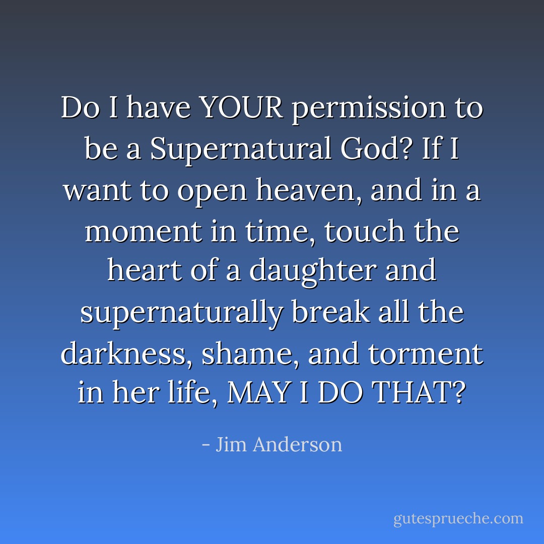 Do I have YOUR permission to be a Supernatural God? If I want to open heaven, and in a moment in time, touch the heart of a daughter and supernaturally break all the darkness, shame, and torment in her life, MAY I DO THAT? - Jim Anderson
