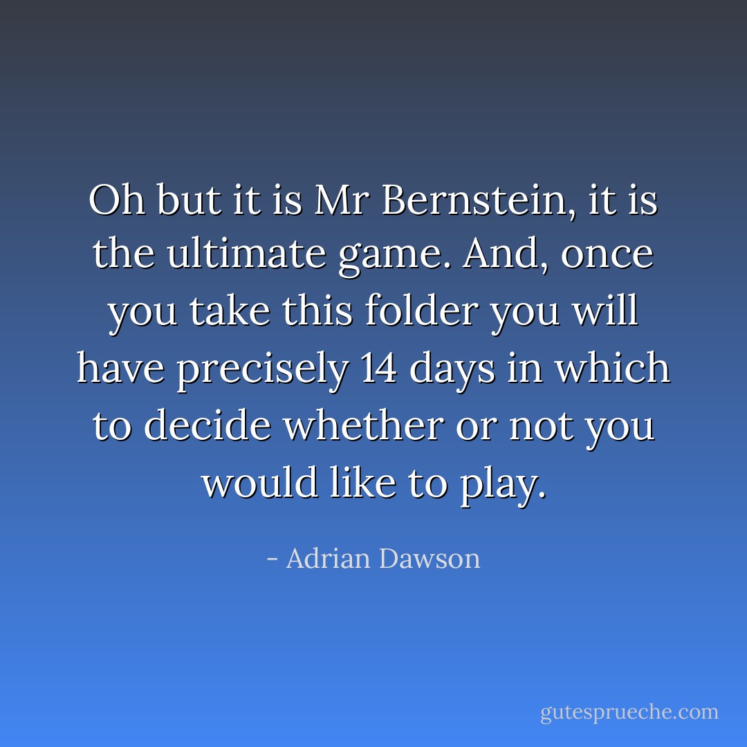 Oh but it is Mr Bernstein, it is the ultimate game. And, once you take this folder you will have precisely 14 days in which to decide whether or not you would like to play. - Adrian Dawson