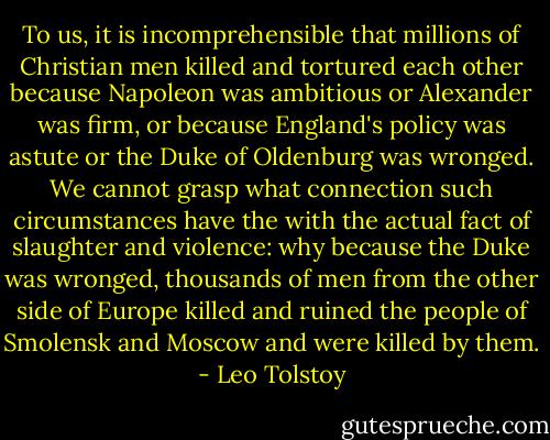 To us, it is incomprehensible that millions of Christian men killed and tortured each other because Napoleon was ambitious or Alexander was firm, or because England's policy was astute or the Duke of Oldenburg was wronged. We cannot grasp what connection such circumstances have the with the actual fact of slaughter and violence: why because the Duke was wronged, thousands of men from the other side of Europe killed and ruined the people of Smolensk and Moscow and were killed by them. - Leo Tolstoy